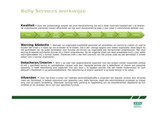 Kwaliteit -    Door een procesmatige aanpak van onze dienstverlening zijn wij in staat maximale kwaliteit aan u te leveren.
De onderstaande elementen komen afhankelijk van het soort dienstverlening waar u voor kiest in verschillende sterkten voor.

                                 Inzet
                  Vacature                                 Kandidaten   Interviews &    Contract     Plaatsing
     Proces                     wervings      Interview                                                            Evaluatie
                   intake                                   voorstel     Assesments     voorstel     kandidaat
                                middelen



Werving &Selectie - Wanneer uw organisatie kwalitatief personeel wil aantrekken om kennis te creëren en vast te
houden dan moet u in staat zijn om te binden en te boeien. Dat is een stevige opgave voor iedere organisatie. Deze begint bij
het aantrekken van de juiste kandidaten voor functies die binnen uw organisatie een kernactiviteit ondersteunen. Met onze
werving & selectie activiteiten kunnen wij u hierin ondersteunen. Op de volgende sheet van deze presentatie kunt u zien welke
wervingsmiddelen wij u kunnen bieden. Hierboven treft u een kort overzicht van het proces zoals wij dat gemiddeld in enkele
weken voor u kunnen organiseren.


Detacheren/Interim -                 Bent u op zoek naar gegarandeerde capaciteit voor een project zonder tussentijds verloop
of wilt u specifieke kennis en vaardigheden inkopen voor een bepaalde periode dan is detacheren of interim een passende
oplossing. U heeft beschikking over capaciteit voor een door u te bepalen periode met een helder kostenniveau en toch
behoudt u flexibiliteit in uw personeelsbestand. Een detachering of interim opdracht is op korte termijn in te vullen.



Uitzenden – Voor het direct invullen van tijdelijke personeelsbehoefte is uitzenden een populair product door de grote
mate van flexibiliteit. U betaalt uitsluitend voor gewerkte uren. Kelly Services regelt alle administratieve processen en draagt
zorg voor de salaris verwerking. Daarnaast verzorgt Kelly scholing en begeleiding van de uitzendkrachten afgestemd op hun
ambities en de vereisten die er zijn voor specifieke functies.
 
