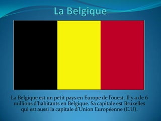 La Belgique est un petit pays en Europe de l’ouest. Il y a de 6
 millions d’habitants en Belgique. Sa capitale est Bruxelles
    qui est aussi la capitale d’Union Européenne (E.U).
 