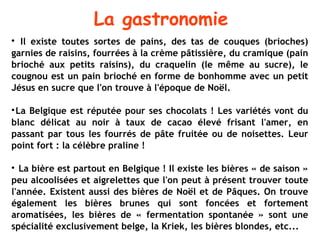 La gastronomie

  Il existe toutes sortes de pains, des tas de couques (brioches)
garnies de raisins, fourrées à la crème pâtissière, du cramique (pain
brioché aux petits raisins), du craquelin (le même au sucre), le
cougnou est un pain brioché en forme de bonhomme avec un petit
Jésus en sucre que l'on trouve à l'époque de Noël.


 La Belgique est réputée pour ses chocolats ! Les variétés vont du
blanc délicat au noir à taux de cacao élevé frisant l'amer, en
passant par tous les fourrés de pâte fruitée ou de noisettes. Leur
point fort : la célèbre praline !


  La bière est partout en Belgique ! Il existe les bières « de saison »
peu alcoolisées et aigrelettes que l'on peut à présent trouver toute
l'année. Existent aussi des bières de Noël et de Pâques. On trouve
également les bières brunes qui sont foncées et fortement
aromatisées, les bières de « fermentation spontanée » sont une
spécialité exclusivement belge, la Kriek, les bières blondes, etc...
 