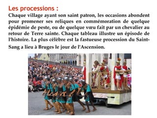 Les processions :
Chaque village ayant son saint patron, les occasions abondent
pour promener ses reliques en commémoration de quelque
épidémie de peste, ou de quelque vœu fait par un chevalier au
retour de Terre sainte. Chaque tableau illustre un épisode de
l'histoire. La plus célèbre est la fastueuse procession du Saint-
Sang a lieu à Bruges le jour de l'Ascension.
 