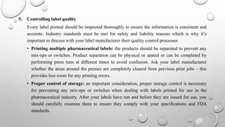 5. Controlling label quality
Every label printed should be inspected thoroughly to ensure the information is consistent and
accurate. Industry standards must be met for safety and liability reasons which is why it’s
important to discuss with your label manufacturer their quality control processes
• Printing multiple pharmaceutical labels: the products should be separated to prevent any
mix-ups or switches. Product separation can be physical or spatial or can be completed by
performing press runs at different times to avoid confusion. Ask your label manufacturer
whether the areas around the presses are completely cleared from previous print jobs – this
provides less room for any printing errors.
• Proper control of storage: an important consideration, proper storage control is necessary
for preventing any mix-ups or switches when dealing with labels printed for use in the
pharmaceutical industry. After your labels have run and before they are issued for use, you
should carefully examine them to ensure they comply with your specifications and FDA
standards.
 