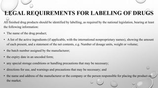 LEGAL REQUIREMENTS FOR LABELING OF DRUGS
All finished drug products should be identified by labelling, as required by the national legislation, bearing at least
the following information:
• The name of the drug product;
• A list of the active ingredients (if applicable, with the international nonproprietary names), showing the amount
of each present, and a statement of the net contents, e.g. Number of dosage units, weight or volume;
• the batch number assigned by the manufacturer;
• the expiry date in an uncoded form;
• any special storage conditions or handling precautions that may be necessary;
• directions for use, and warnings and precautions that may be necessary; and
• the name and address of the manufacturer or the company or the person responsible for placing the product on
the market.
 