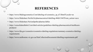 REFERENCES
• https://www.Makingcosmetics.Com/labeling-of-cosmetics_ep_67.Html?Locale=en
• https://www.Slideshare.Net/kir2n/pharmaceutical-labelling-46661344?From_action=save
• https://www.Slideshare.Net/anilpethe/pharma-lables
• https://consolidatedlabel.Com/label-articles/guidelines-labeling-pharmaceutical-healthcare-
products/
• https://www.fda.gov/cosmetics/cosmetics-labeling-regulations/summary-cosmetics-labeling-
requirements
• https://www.melbourne.vic.gov.au/SiteCollectionDocuments/labelling-requirements.pdf
 