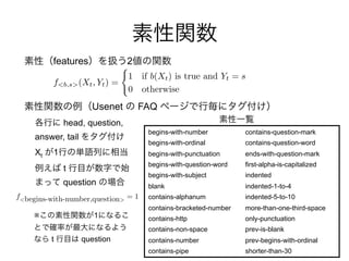f<begins-with-number,question>
= 1
features 2
Usenet FAQ
begins-with-number
begins-with-ordinal
begins-with-punctuation
begins-with-question-word
begins-with-subject
blank
contains-alphanum
contains-bracketed-number
contains-http
contains-non-space
contains-number
contains-pipe
contains-question-mark
contains-question-word
ends-with-question-mark
first-alpha-is-capitalized
indented
indented-1-to-4
indented-5-to-10
more-than-one-third-space
only-punctuation
prev-is-blank
prev-begins-with-ordinal
shorter-than-30
Xt 1
head, question,
answer, tail
t
question
f<b,s>(Xt, Yt) =
(
1 if b(Xt) is true and Yt = s
0 otherwise
※ 1
t question
 