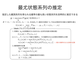 1. sS
2. t = 1, ..., T – 1
3.
4. t = T – 1, ..., 1
Viterbi
←
ˆy = arg max
y
P(y|x)
tx = x1 · · · xT x1 · · · xt si
1(si|x) = P(si|sS, x1)
t+1(si|x) = max
sj
[ t(sj|x)P(si|sj, xt+1)]
⇥t(si|x) = arg max
sj
[ t(sj|x)P(si|sj, xt+1)]
max
y
P(y|x) = max
sj
T (sj|x)
ˆyT = arg max
sj
T (sj|x)
ˆyt = t(ˆyt+1|x)
t(si|x) = max
y1···yt 1
P(y1, · · · , yt 1, Yt = si|x1, · · · , xt)
 