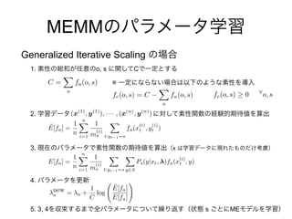 (x(1)
, y(1)
), · · · , (x(n)
, y(n)
)
MEMM
Generalized Iterative Scaling
1. o, s C
※
2.
3. x
4.
5. 3, 4 s ME
fc(o, s) 0 8
o, sfc(o, s) = C
X
a
fa(o, s)
C =
X
a
fa(o, s)
˜E[fa] =
1
n
nX
i=1
1
m
(i)
s
X
t:yt 1=s
fa(x
(i)
t , y
(i)
t )
E[fa] =
1
n
nX
i=1
1
m
(i)
s
X
t:yt 1=s
X
y2S
Ps(y|xt, )fa(x
(i)
t , y)
new
a = a +
1
C
log
˜E[fa]
E[fa]
!
 