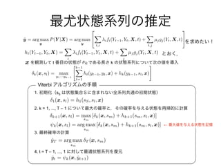 ˆyT = arg max
sm
T (x, sm)
x skt k
1. sS
2. k = 1, ..., T – 1
3.
4. t = T – 1, ..., 1
Viterbi
←
ˆyt = k(x, ˆyt+1)
1(x, sl) = h1(sS, sl, x)
k+1(x, sl) = max
sm
[ k(x, sm) + hk+1(sm, sl, x)]
⇥k(x, sl) = arg max
sm
[ k(x, sm) + hk+1(sm, sl, x)]
k(x, sl) = max
y1···yk 1
"k 1X
t=1
ht(yt 1, yt, x) + hk(yk 1, sl, x)
#
ht(Yt 1, Yt, X) =
X
i
ifi(Yt 1, Yt, X, t) +
X
j
µjgj(Yt, X, t)
ˆy = arg max
y
P(Y |X) = arg max
y
2
4
X
t,i
ifi(Yt 1, Yt, X, t) +
X
t,j
µjgj(Yt, X, t)
3
5
 