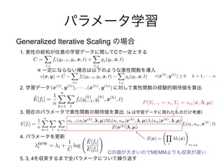 C MEMM
(x(1)
, y(1)
), · · · , (x(n)
, y(n)
)
Generalized Iterative Scaling
1. C
※
2.
3. x
4.
5. 3, 4
C =
X
t,i
fi(yt 1, yt, x, t) +
X
t,j
gj(yt, x, t)
c(x, y) = C
X
t,i
fi(yt 1, yt, x, t)
X
t,j
gj(yt, x, t)
new
i = i +
1
C
log
˜E[fi]
E[fi]
!
E[fi] =
1
n
nX
k=1
X
t
X
sl,sm
t 1(sl|x(k)
, , µ)Mt(sl, sm|x(k)
, , µ)⇥t(sm|x(k)
, , µ)
Z(x(k)| , µ)
fi(sl, sm, x(k)
, t)
Z(x) =
Y
t
Mt(x)
!
sS ,sE
P(Yt 1 = sl, Yt = sm|x, , µ)
˜E[fi] =
1
n
nX
k=1
X
t
fi(y
(k)
t 1, y
(k)
t , x(k)
, t)
c(x(k)
, y(k)
) 0 k = 1, · · · , n
 