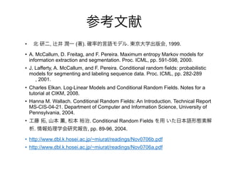 • , ( ). . , 1999.
• A. McCallum, D. Freitag, and F. Pereira. Maximum entropy Markov models for
information extraction and segmentation. Proc. ICML, pp. 591-598, 2000.
• J. Lafferty, A. McCallum, and F. Pereira. Conditional random fields: probabilistic
models for segmenting and labeling sequence data. Proc. ICML, pp. 282-289
, 2001.
• Charles Elkan. Log-Linear Models and Conditional Random Fields. Notes for a
tutorial at CIKM, 2008.
• Hanna M. Wallach. Conditional Random Fields: An Introduction. Technical Report
MS-CIS-04-21. Department of Computer and Information Science, University of
Pennsylvania, 2004.
• , , . Conditional Random Fields
. , pp. 89-96, 2004.
• http://www.dbl.k.hosei.ac.jp/~miurat/readings/Nov0706b.pdf
• http://www.dbl.k.hosei.ac.jp/~miurat/readings/Nov0706a.pdf
 