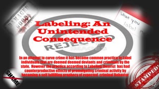 Labeling: An
Unintended
Consequence
In an attempt to curve crime it has become common practice to Label
individuals that are deemed deemed deviants and criminals by the
state. However the practice according to Labeling theorist has had
counterproductive effects of promulgating criminal activity by
becoming a self fulfilling prophecy of expected criminal Behavior.
 