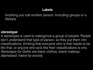 Labels
Anything you call another person. Including groups or a
lifestyle
stereotype
A stereotype is used to catergorize a group of people. People
don't understand that type of person, so they put them into
classiﬁcations, thinking that everyone who is that needs to be
like that, or anyone who acts like their classiﬁcations is one.
Stereotype for Goths are black clothes, black makeup,
depressed, hated by society.
 