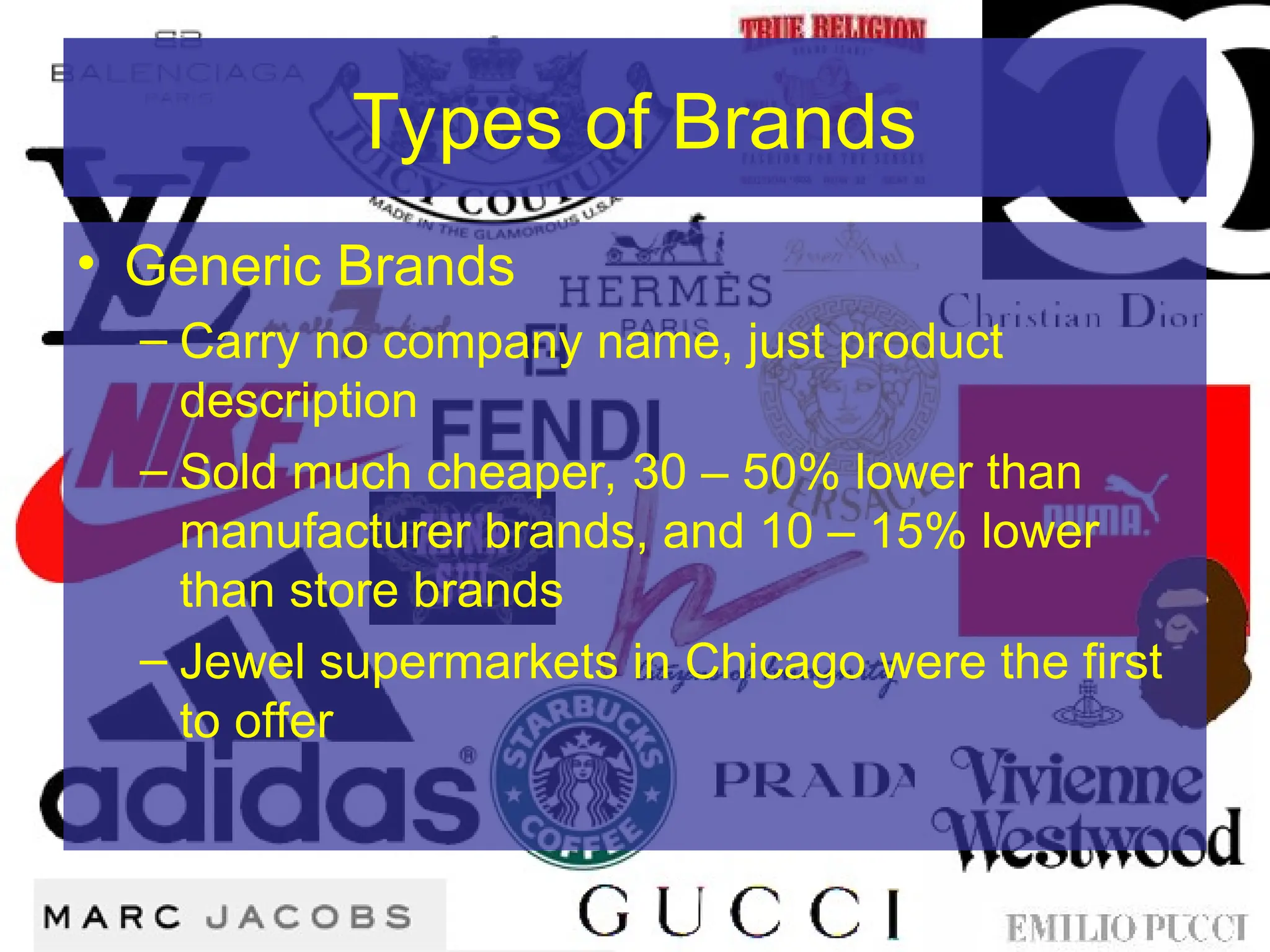 Types of Brands
• Generic Brands
– Carry no company name, just product
description
– Sold much cheaper, 30 – 50% lower than
manufacturer brands, and 10 – 15% lower
than store brands
– Jewel supermarkets in Chicago were the first
to offer
 