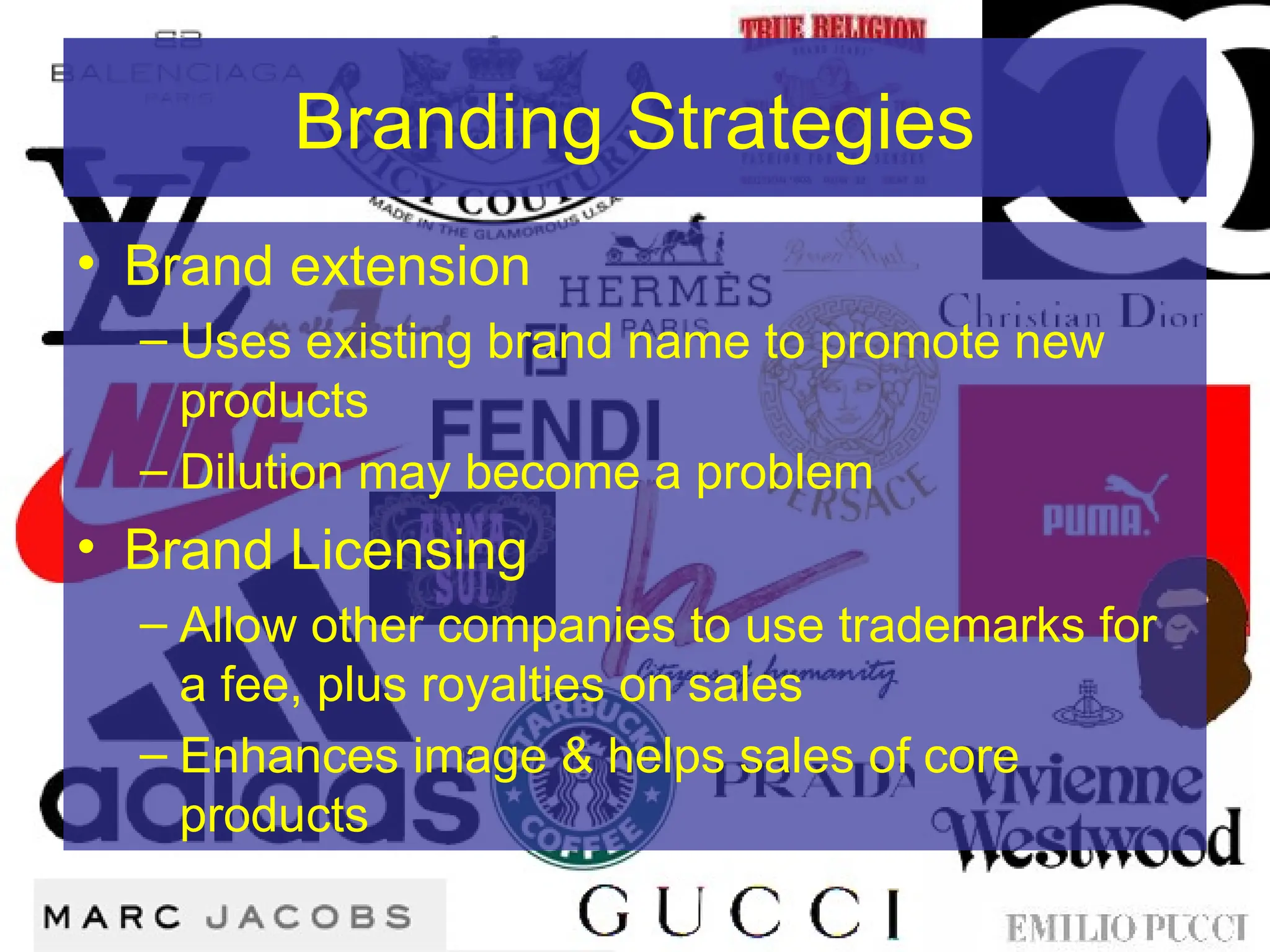 Branding Strategies
• Brand extension
– Uses existing brand name to promote new
products
– Dilution may become a problem
• Brand Licensing
– Allow other companies to use trademarks for
a fee, plus royalties on sales
– Enhances image & helps sales of core
products
 