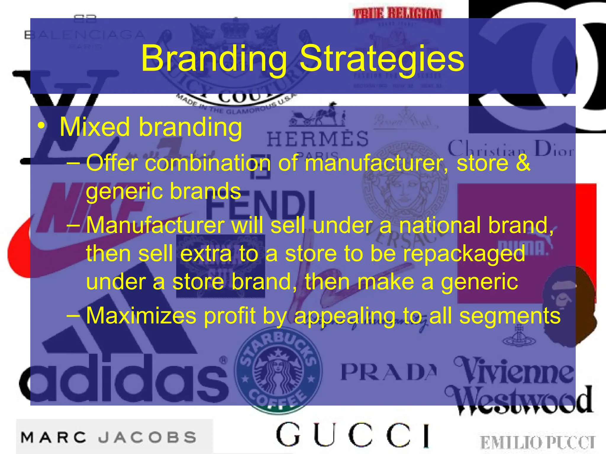 Branding Strategies
• Mixed branding
– Offer combination of manufacturer, store &
generic brands
– Manufacturer will sell under a national brand,
then sell extra to a store to be repackaged
under a store brand, then make a generic
– Maximizes profit by appealing to all segments
 