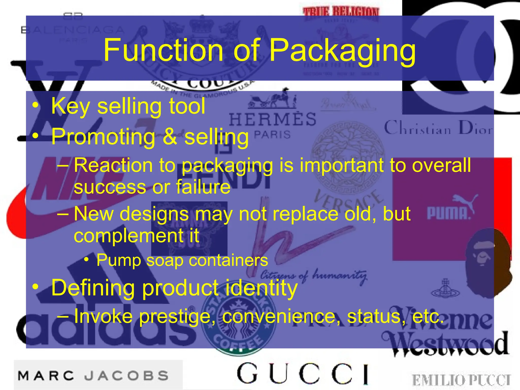 Function of Packaging
• Key selling tool
• Promoting & selling
– Reaction to packaging is important to overall
success or failure
– New designs may not replace old, but
complement it
• Pump soap containers
• Defining product identity
– Invoke prestige, convenience, status, etc.
 
