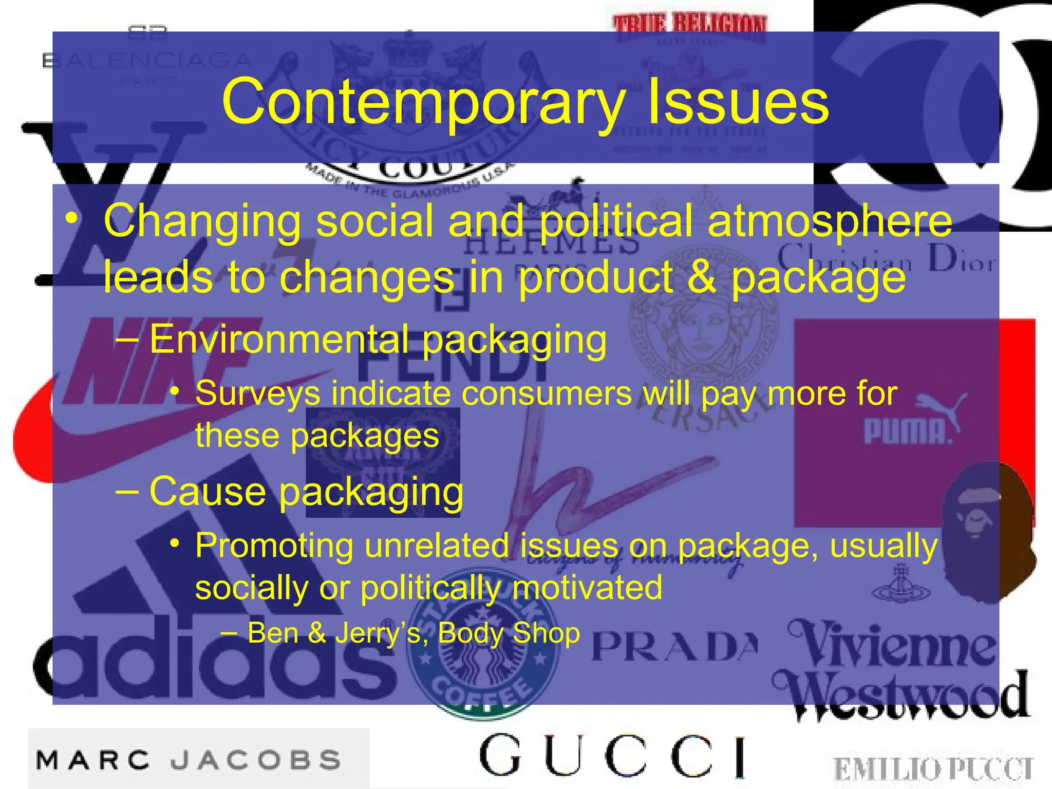 Contemporary Issues
• Changing social and political atmosphere
leads to changes in product & package
– Environmental packaging
• Surveys indicate consumers will pay more for
these packages
– Cause packaging
• Promoting unrelated issues on package, usually
socially or politically motivated
– Ben & Jerry’s, Body Shop
 