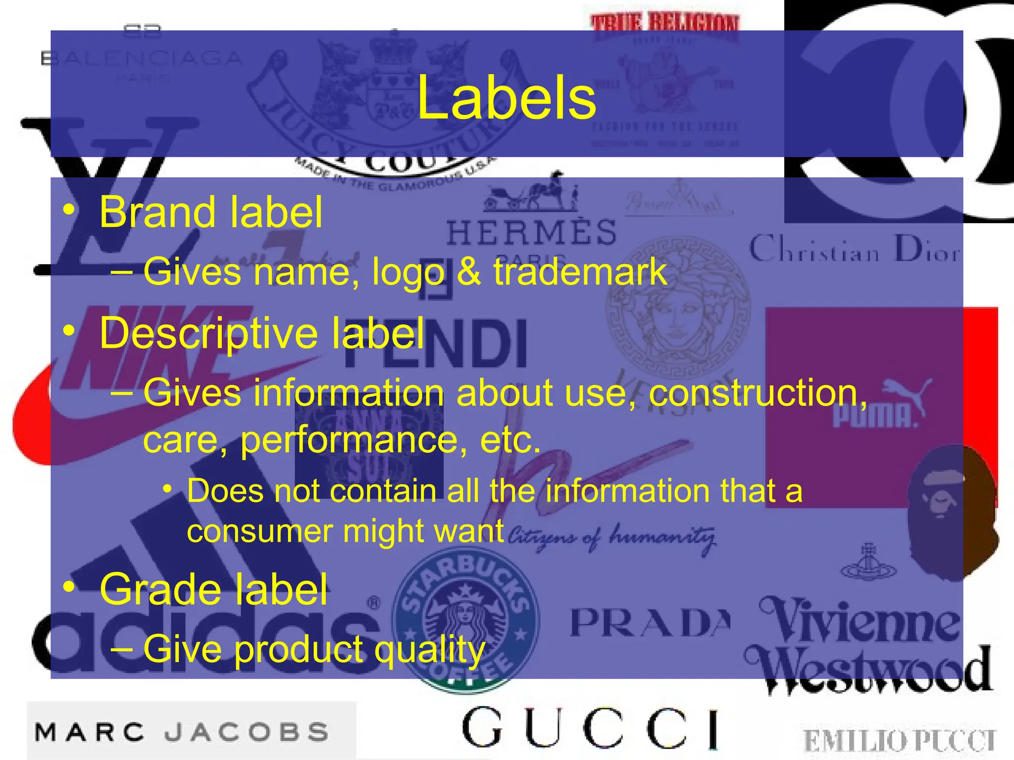 Labels
• Brand label
– Gives name, logo & trademark
• Descriptive label
– Gives information about use, construction,
care, performance, etc.
• Does not contain all the information that a
consumer might want
• Grade label
– Give product quality
 