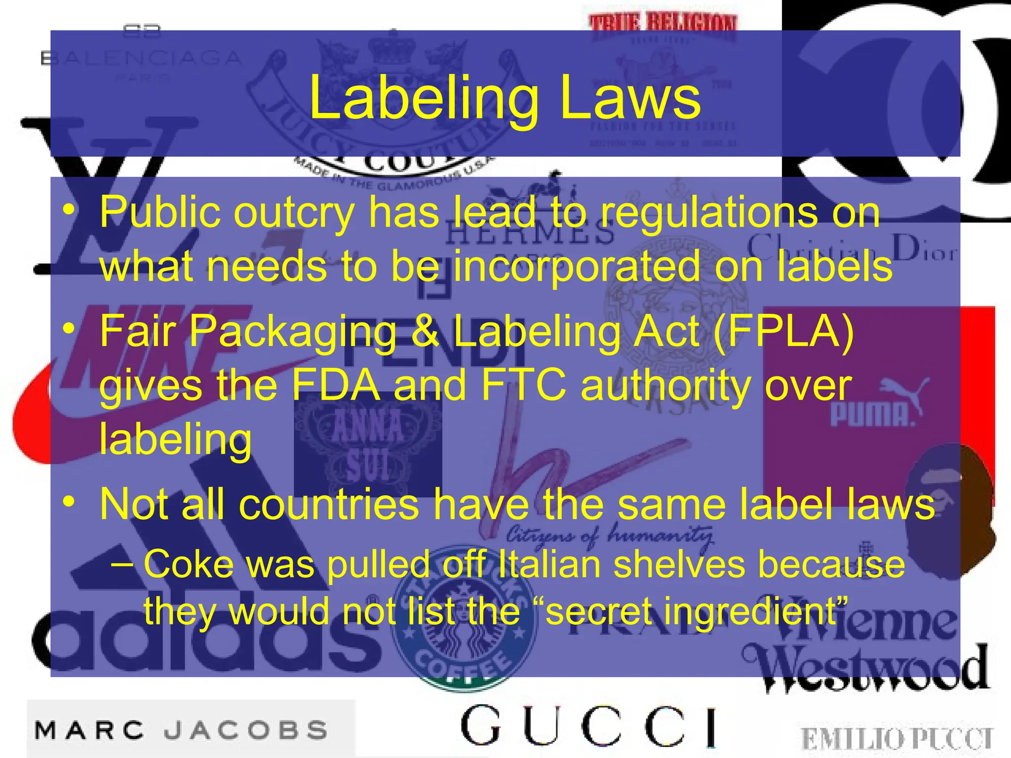 Labeling Laws
• Public outcry has lead to regulations on
what needs to be incorporated on labels
• Fair Packaging & Labeling Act (FPLA)
gives the FDA and FTC authority over
labeling
• Not all countries have the same label laws
– Coke was pulled off Italian shelves because
they would not list the “secret ingredient”
 