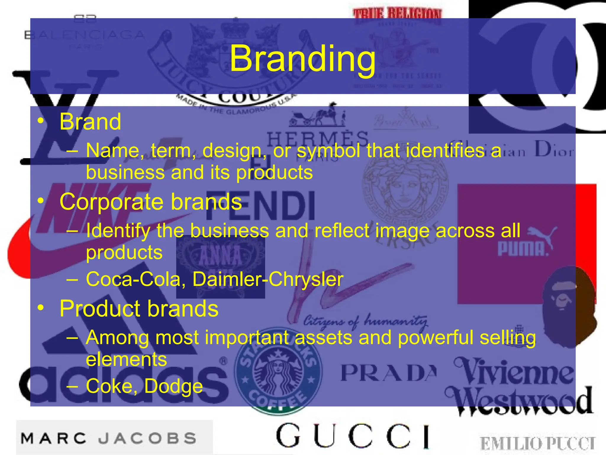 Branding
• Brand
– Name, term, design, or symbol that identifies a
business and its products
• Corporate brands
– Identify the business and reflect image across all
products
– Coca-Cola, Daimler-Chrysler
• Product brands
– Among most important assets and powerful selling
elements
– Coke, Dodge
 