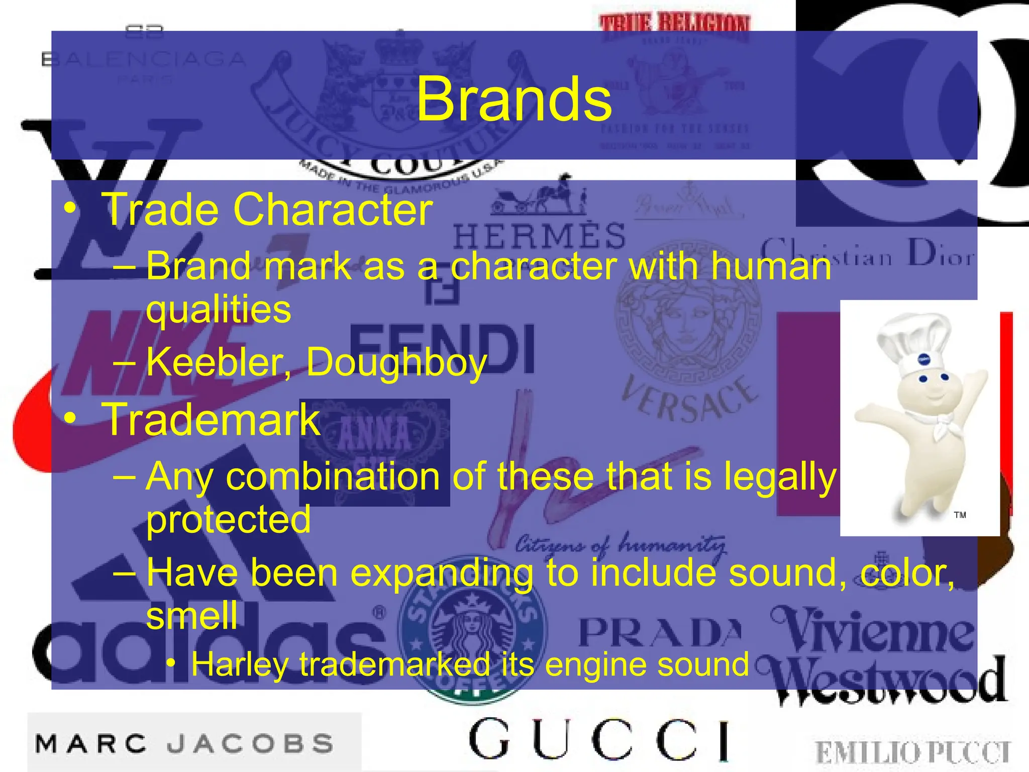 Brands
• Trade Character
– Brand mark as a character with human
qualities
– Keebler, Doughboy
• Trademark
– Any combination of these that is legally
protected
– Have been expanding to include sound, color,
smell
• Harley trademarked its engine sound
 