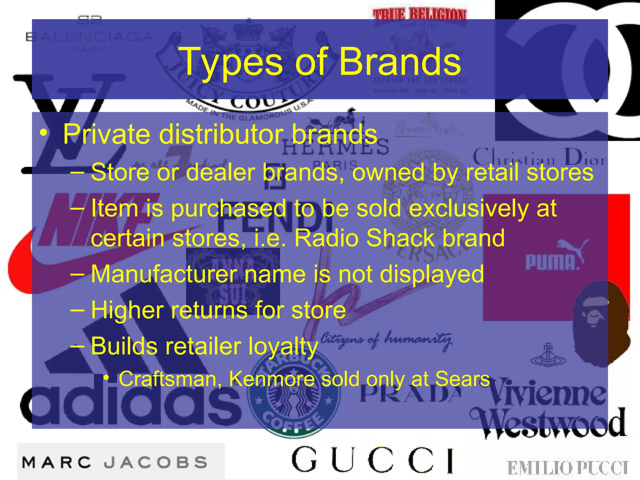 Types of Brands
• Private distributor brands
– Store or dealer brands, owned by retail stores
– Item is purchased to be sold exclusively at
certain stores, i.e. Radio Shack brand
– Manufacturer name is not displayed
– Higher returns for store
– Builds retailer loyalty
• Craftsman, Kenmore sold only at Sears
 