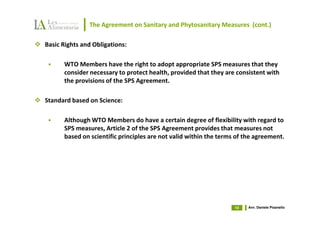 The Agreement on Sanitary and Phytosanitary Measures (cont.)

Basic Rights and Obligations:

      WTO Members have the right to adopt appropriate SPS measures that they
      consider necessary to protect health, provided that they are consistent with
      the provisions of the SPS Agreement.

Standard based on Science:

      Although WTO Members do have a certain degree of flexibility with regard to
      SPS measures, Article 2 of the SPS Agreement provides that measures not
      based on scientific principles are not valid within the terms of the agreement.




                                                                   10   Avv. Daniele Pisanello
 