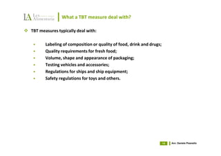 What a TBT measure deal with?

TBT measures typically deal with:

       Labeling of composition or quality of food, drink and drugs;
       Quality requirements for fresh food;
       Volume, shape and appearance of packaging;
       Testing vehicles and accessories;
       Regulations for ships and ship equipment;
       Safety regulations for toys and others.




                                                                      14   Avv. Daniele Pisanello
 