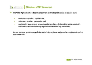 Objectives of TBT Agreement

The WTO Agreement on Technical Barriers to Trade (TBT) seeks to assure that:

      mandatory product regulations,
      voluntary product standards, and
      conformity assessment procedures (procedures designed to test a product’s
      conformity with mandatory regulations or voluntary standards)

do not become unnecessary obstacles to international trade and are not employed to
obstruct trade.




                                                                 15   Avv. Daniele Pisanello
 