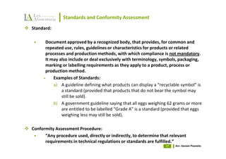Standards and Conformity Assessment
Standard:

       Document approved by a recognized body, that provides, for common and
       repeated use, rules, guidelines or characteristics for products or related
       processes and production methods, with which compliance is not mandatory.
       It may also include or deal exclusively with terminology, symbols, packaging,
       marking or labelling requirements as they apply to a product, process or
       production method.
      •    Examples of Standards:
           a) A guideline defining what products can display a “recyclable symbol” is
               a standard (provided that products that do not bear the symbol may
               still be sold).
           b) A government guideline saying that all eggs weighing 62 grams or more
               are entitled to be labelled “Grade A” is a standard (provided that eggs
               weighing less may still be sold).

Conformity Assessment Procedure:
      “Any procedure used, directly or indirectly, to determine that relevant
      requirements in technical regulations or standards are fulfilled.”
                                                                   17   Avv. Daniele Pisanello
 