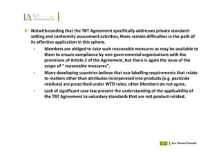 Notwithstanding that the TBT Agreement specifically addresses private standard-
setting and conformity assessment activities, there remain difficulties in the path of
its effective application in this sphere.
        Members are obliged to take such reasonable measures as may be available to
        them to ensure compliance by non-governmental organisations with the
        provisions of Article 2 of the Agreement, but there is again the issue of the
        scope of “ reasonable measures”.
        Many developing countries believe that eco-labelling requirements that relate
        to matters other than attributes incorporated into products (e.g. pesticide
        residues) are proscribed under WTO rules; other Members do not agree.
        Lack of significant case law prevent the understanding of the applicability of
        the TBT Agreement to voluntary standards that are not product-related.




                                                                   21   Avv. Daniele Pisanello
 