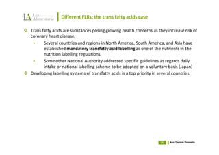 Different FLRs: the trans fatty acids case

Trans fatty acids are substances posing growing health concerns as they increase risk of
coronary heart disease.
       Several countries and regions in North America, South America, and Asia have
       established mandatory transfatty acid labelling as one of the nutrients in the
       nutrition labelling regulations.
       Some other National Authority addressed specific guidelines as regards daily
       intake or national labelling scheme to be adopted on a voluntary basis (Japan)
Developing labelling systems of transfatty acids is a top priority in several countries.




                                                                    25   Avv. Daniele Pisanello
 