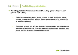 Food labelling: an introduction

Accordingly to Codex Alimentarius’ Standard “Labelling of Prepackaged Foods”
(CODEX STAN 1-1985)

      “Label” means any tag, brand, mark, pictorial or other descriptive matter,
      written, printed, stencilled, marked, embossed or impressed on, or attached
      to, a container of food.

      “Labelling” includes any written, printed or graphic matter that is present on
      the label, accompanies the food, or is displayed near the food, including that
      for the purpose of promoting its sale or disposal.




                                                                   4   Avv. Daniele Pisanello
 