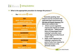 Setting Guidelines

What is the appropriate procedure to manage the process ?

      The FIVE LATIN   Q rule:
                                              Generally speaking, food
               QUI                         imports must be consistent with
      WHO must guarantee the               applicable legal requirements at
       complaince with FLRs                the time of Custom clearance, but
                                           this is not a uniform rule:
              QUID                               China’s current regulation
   Compliance with WHAT (laws &                 requires the imports to comply
            contracts)                          with GB7718 – “2004 General
                                                Rules of Prepackaged Food
             QUOMODO                            Labeling”) and other more
    How, by which means, advices,               specific legal act at the time of
              resources                         cargo’s arrival.
                                               Japan: under Japanese Law,
             QUONIAM                           Labeling is required at the
              Timing                           point of sales from importer to
                                               other businesses in the
               QUIA                            domestic market.
         Main goals to reach
                                                                   40    Avv. Daniele Pisanello
 