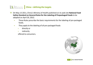 China – defining the targets

On May 13 2011, China's Ministry of Health published on its web site National Food
Safety Standard on General Rules for the Labeling of Prepackaged Foods to be
adopted on April 20, 2012.
       These Rules prescribe the basic requirements for the labeling of pre-packaged
       foods.
       They apply to the labeling of all pre-packaged foods
      •    directly or
      •    indirectly
      offered to consumers.




                                                                   43   Avv. Daniele Pisanello
 