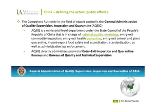 China – defining the actors (public affairs)

The Competent Authority in the field of export control is the General Administration
of Quality Supervision, Inspection and Quarantine (AQSIQ)
      AQSIQ is a ministerial-level department under the State Council of the People's
      Republic of China that is in charge of national quality, metrology, entry-exit
      commodity inspection, entry-exit health quarantine, entry-exit animal and plant
      quarantine, import-export food safety and accreditation, standardization, as
      well as administrative law enforcement.
      AQSIQ directly administers provincial Entry-Exit Inspection and Quarantine
      Bureaus and Bureaus of Quality and Technical Supervision.




                                                                  44   Avv. Daniele Pisanello
 
