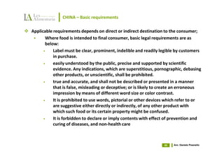 CHINA – Basic requirements

Applicable requirements depends on direct or indirect destination to the consumer;
       Where food is intended to final consumer, basic legal requirements are as
       below:
      •    Label must be clear, prominent, indelible and readily legible by customers
           in purchase.
      •    easily understood by the public, precise and supported by scientific
           evidence. Any indications, which are superstitious, pornographic, debasing
           other products, or unscientific, shall be prohibited.
      •    true and accurate, and shall not be described or presented in a manner
           that is false, misleading or deceptive; or is likely to create an erroneous
           impression by means of different word size or color contrast.
      •    It is prohibited to use words, pictorial or other devices which refer to or
           are suggestive either directly or indirectly, of any other product with
           which such food or its certain property might be confused.
      •    It is forbidden to declare or imply contents with effect of prevention and
           curing of diseases, and non-health care



                                                                   45   Avv. Daniele Pisanello
 