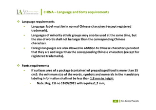 CHINA – Language and fonts requirements

Language requirements
      Language: label must be in normal Chinese characters (except registered
      trademark).
      Languages of minority ethnic groups may also be used at the same time, but
      the size of words shall not be larger than the corresponding Chinese
      characters.
      Foreign languages are also allowed in addition to Chinese characters provided
      that they are not larger than the corresponding Chinese characters (except for
      registered trademarks).

Fonts requirements
       If surfaces area of a package (container) of prepackaged food is more than 35
       cm2: the minimum size of the words, symbols and numerals in the mandatory
       labeling information shall not be less than 1.8 mm in height
      •     Note: Reg. EU no 1169/2011 will requires1,2 mm;




                                                                  46   Avv. Daniele Pisanello
 