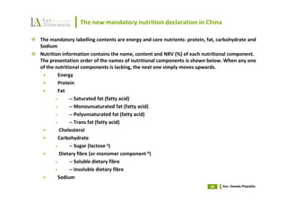 The new mandatory nutrition declaration in China

The mandatory labelling contents are energy and core nutrients: protein, fat, carbohydrate and
Sodium
Nutrition information contains the name, content and NRV (%) of each nutritional component.
The presentation order of the names of nutritional components is shown below. When any one
of the nutritional components is lacking, the next one simply moves upwards.
         Energy
         Protein
         Fat
       •      -- Saturated fat (fatty acid)
       •      -- Monounsaturated fat (fatty acid)
       •      -- Polyunsaturated fat (fatty acid)
       •      -- Trans fat (fatty acid)
         Cholesterol
         Carbohydrate
       •      -- Sugar (lactose a)
         Dietary fibre (or monomer component b)
       •      -- Soluble dietary fibre
       •      -- Insoluble dietary fibre
         Sodium
                                                                          48   Avv. Daniele Pisanello
 