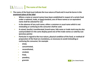 The name of the food

The name of the food must indicate the true nature of food and it must be borne in the
prominent place of the label
        Where a name or several names have been established in respect of a certain food
        under a national, trade, or local standard, one of these names or an equivalent
        name shall be selected for use.
        In the absence of any such name, either a common or usual name which is not
        misleading or confusing to the consumer shall be used.
        A coined, fanciful, transliterated, brand name, folk name or trade mark may be also
        used provided it in the same display panel one of the trade names as ruled by Law
        (previous points)
        Particular in regard to the true nature, physical condition of the food, or method of
        preparation of the food are mandatory, as necessary to avoid misleading or
        confusing the consumer; for example
      •      dried,
      •      concentrated,
      •      reconstituted,
      •      smoked,
      •      fried,
      •      powdery,
      •      granular                                                     49   Avv. Daniele Pisanello
 