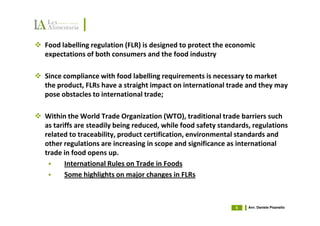 Food labelling regulation (FLR) is designed to protect the economic
expectations of both consumers and the food industry

Since compliance with food labelling requirements is necessary to market
the product, FLRs have a straight impact on international trade and they may
pose obstacles to international trade;

Within the World Trade Organization (WTO), traditional trade barriers such
as tariffs are steadily being reduced, while food safety standards, regulations
related to traceability, product certification, environmental standards and
other regulations are increasing in scope and significance as international
trade in food opens up.
       International Rules on Trade in Foods
       Some highlights on major changes in FLRs



                                                              5   Avv. Daniele Pisanello
 