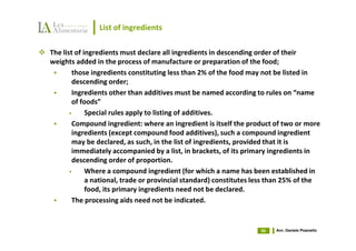 List of ingredients

The list of ingredients must declare all ingredients in descending order of their
weights added in the process of manufacture or preparation of the food;
        those ingredients constituting less than 2% of the food may not be listed in
        descending order;
        Ingredients other than additives must be named according to rules on “name
        of foods”
       •     Special rules apply to listing of additives.
        Compound ingredient: where an ingredient is itself the product of two or more
        ingredients (except compound food additives), such a compound ingredient
        may be declared, as such, in the list of ingredients, provided that it is
        immediately accompanied by a list, in brackets, of its primary ingredients in
        descending order of proportion.
       •     Where a compound ingredient (for which a name has been established in
             a national, trade or provincial standard) constitutes less than 25% of the
             food, its primary ingredients need not be declared.
        The processing aids need not be indicated.


                                                                    50   Avv. Daniele Pisanello
 