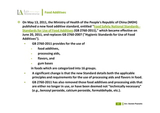 Food Additives

On May 13, 2011, the Ministry of Health of the People's Republic of China (MOH)
published a new food additive standard, entitled "Food Safety National Standards -
Standards for Use of Food Additives (GB 2760-2011)," which became effective on
June 20, 2011, and replaces GB 2760-2007 ("Hygienic Standards for Use of Food
Additives").
       GB 2760-2011 provides for the use of
      •    food additives,
      •    processing aids,
      •    flavors, and
      •    gum bases
      in foods which are categorized into 16 groups.
       A significant change is that the new Standard details both the applicable
       principles and requirements for the use of processing aids and flavors in food.
       GB 2760-2011 has also removed those food additives and processing aids that
       are either no longer in use, or have been deemed not "technically necessary"
       (e.g., benzoyl peroxide, calcium peroxide, formaldehyde, etc.).


                                                                    51   Avv. Daniele Pisanello
 