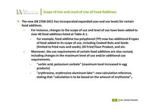 Scope of Use and Level of Use of Food Additives

The new GB 2760-2011 has incorporated expanded uses and use levels for certain
food additives.
       For instance, changes to the scope of use and level of use have been added to
       over 40 food additives listed at Table A.1.
      •    For example, food additive tea polyphenol (TP) now has additional 8 types
           of food added to its scope of use, including Cooked Nuts and Seeds
           (limited to fried nuts and seeds), Oil Fried Flour Product, and etc.
       Moreover, the use requirements of certain food additives are also revised,
       including changes in the maximum level of use and/or additional use
       requirements.
      •    "sorbic acid, potassium sorbate" (maximum level increased in egg
           products)
      •    "erythrosine, erythrosine aluminum lake“: new calculation reference,
           stating that "calculation is to be based on the amount of erythosine"。
                                                                                。




                                                                 52   Avv. Daniele Pisanello
 