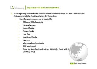 Japanese FLR: basic requirements

Main legal requirements are address by the Food Sanitation Act and Ordinance for
Enforcement of the Food Sanitation Act (Labeling).
       Specific requirements are provided for
      •    Milk and Milk Products
      •    mineral water,
      •    tinned foods,
      •    frozen foods,
      •    raw fish,
      •    irradiated foods,
      •    oysters,
      •    allergy-related products,
      •    GM foods, and
      •    Food for Specified Health Uses (FOSHU) / Food with Nutrient Function
           Claims (FNFC)




                                                                 57   Avv. Daniele Pisanello
 
