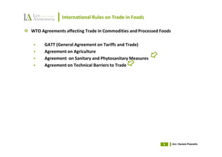 International Rules on Trade in Foods

WTO Agreements affecting Trade in Commodities and Processed Foods

      GATT (General Agreement on Tariffs and Trade)
      Agreement on Agriculture
      Agreement on Sanitary and Phytosanitary Measures
      Agreement on Technical Barriers to Trade




                                                             6      Avv. Daniele Pisanello
 