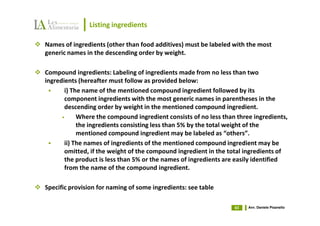 Listing ingredients

Names of ingredients (other than food additives) must be labeled with the most
generic names in the descending order by weight.

Compound ingredients: Labeling of ingredients made from no less than two
ingredients (hereafter must follow as provided below:
       i) The name of the mentioned compound ingredient followed by its
       component ingredients with the most generic names in parentheses in the
       descending order by weight in the mentioned compound ingredient.
      •     Where the compound ingredient consists of no less than three ingredients,
            the ingredients consisting less than 5% by the total weight of the
            mentioned compound ingredient may be labeled as “others”.
       ii) The names of ingredients of the mentioned compound ingredient may be
       omitted, if the weight of the compound ingredient in the total ingredients of
       the product is less than 5% or the names of ingredients are easily identified
       from the name of the compound ingredient.

Specific provision for naming of some ingredients: see table

                                                                  63   Avv. Daniele Pisanello
 