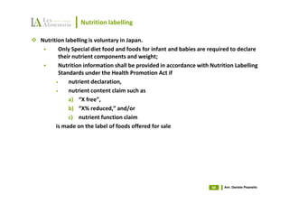 Nutrition labelling

Nutrition labelling is voluntary in Japan.
       Only Special diet food and foods for infant and babies are required to declare
       their nutrient components and weight;
       Nutrition information shall be provided in accordance with Nutrition Labelling
       Standards under the Health Promotion Act if
      •    nutrient declaration,
      •    nutrient content claim such as
           a) “X free”,
           b) “X% reduced,” and/or
           c) nutrient function claim
      is made on the label of foods offered for sale




                                                                   66   Avv. Daniele Pisanello
 