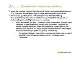 Import procedure to US: some food-related focus

Importing food to US requires the importers to contact Customs Border’s Protection
(CBP) and other agencies when questions arise about particular commodities.
For example, questions about products regulated by the Food and Drug
Administration should be forwarded to the nearest FDA district office; in other
instances Department of Agriculture may be involved.
       Fruits, Vegetables, and Nuts. Certain agricultural commodities, including Fresh
       tomatoes, Oranges, Grapefruit, Irish potatoes, Cucumbers, Eggplants, Dry
       onions, Avocados, Mangoes, Limes, Processed dates, Prunes, Walnuts and
       filberts Raisins, Olives in tins, Green peppers, must meet United States import
       requirements relating to grade, size, quality, and maturity
      •     These commodities are inspected; an inspection certificate must be issued
            by USDA’s Food Safety and Inspection Service to indicate import
            compliance.




                                                                   69   Avv. Daniele Pisanello
 