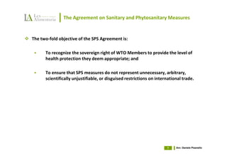The Agreement on Sanitary and Phytosanitary Measures


The two-fold objective of the SPS Agreement is:

      To recognize the sovereign right of WTO Members to provide the level of
      health protection they deem appropriate; and

      To ensure that SPS measures do not represent unnecessary, arbitrary,
      scientifically unjustifiable, or disguised restrictions on international trade.




                                                                      7    Avv. Daniele Pisanello
 