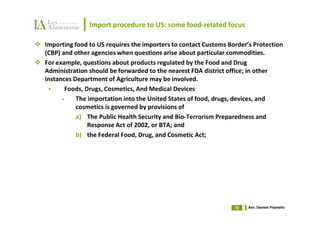 Import procedure to US: some food-related focus

Importing food to US requires the importers to contact Customs Border’s Protection
(CBP) and other agencies when questions arise about particular commodities.
For example, questions about products regulated by the Food and Drug
Administration should be forwarded to the nearest FDA district office; in other
instances Department of Agriculture may be involved.
       Foods, Drugs, Cosmetics, And Medical Devices
      •    The importation into the United States of food, drugs, devices, and
           cosmetics is governed by provisions of
           a) The Public Health Security and Bio-Terrorism Preparedness and
               Response Act of 2002, or BTA; and
           b) the Federal Food, Drug, and Cosmetic Act;




                                                                 72   Avv. Daniele Pisanello
 